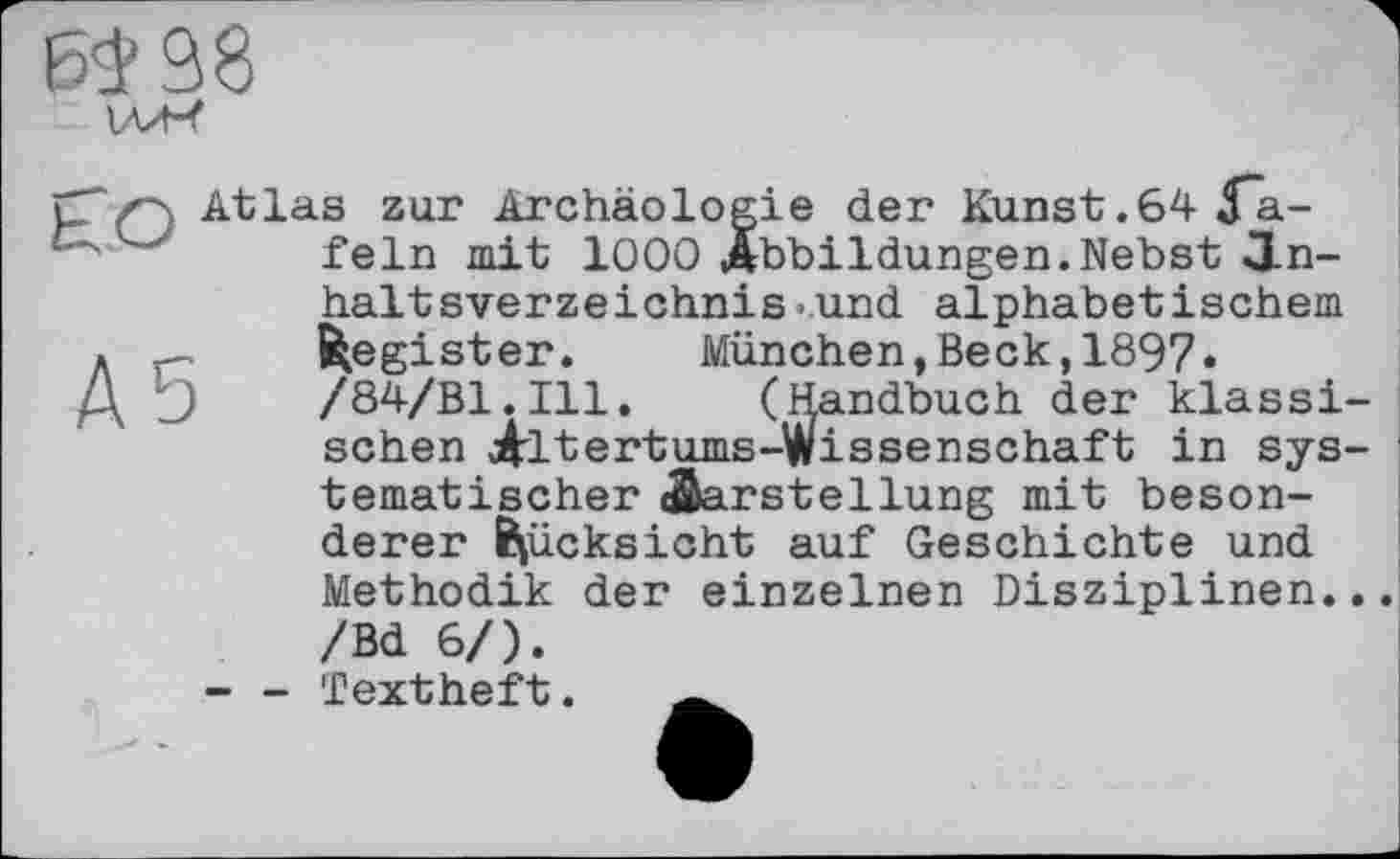 ﻿Atlas zur Archäologie der Kunst.64 Да-fein mit 1000 Abbildungen.Nebst Inhaltsverzeichnis .und alphabetischem Register.	München,Beck,1897«
/84/В1.І11. (Handbuch der klassi sehen Altertums-Wissenschaft in sys tematischer(Darstellung mit besonderer Rücksicht auf Geschichte und Methodik der einzelnen Disziplinen. /Bd 6/).
- - Textheft.